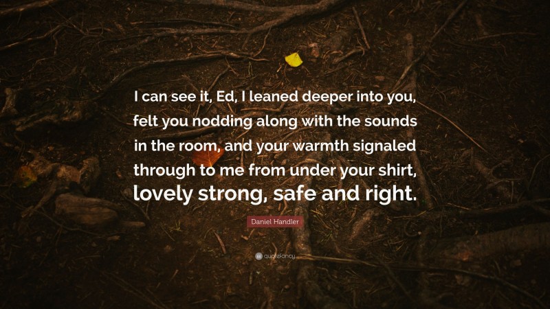 Daniel Handler Quote: “I can see it, Ed, I leaned deeper into you, felt you nodding along with the sounds in the room, and your warmth signaled through to me from under your shirt, lovely strong, safe and right.”