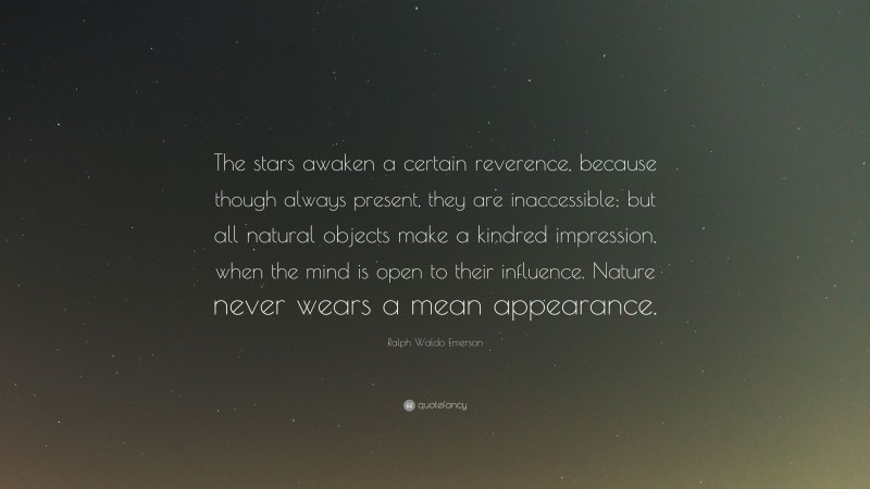 Ralph Waldo Emerson Quote: “The stars awaken a certain reverence, because though always present, they are inaccessible; but all natural objects make a kindred impression, when the mind is open to their influence. Nature never wears a mean appearance.”