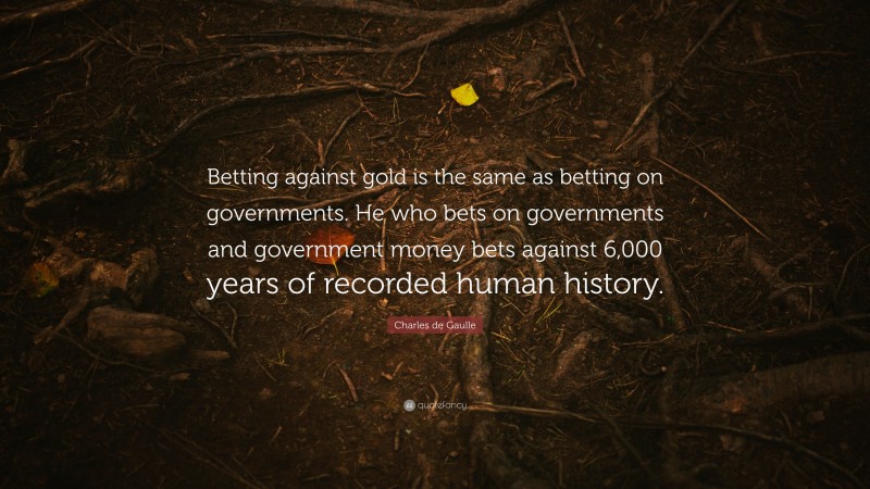 Charles de Gaulle Quote: “Betting against gold is the same as betting on governments. He who bets on governments and government money bets against 6,000 years of recorded human history.”