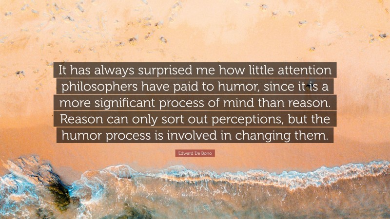 Edward De Bono Quote: “It has always surprised me how little attention philosophers have paid to humor, since it is a more significant process of mind than reason. Reason can only sort out perceptions, but the humor process is involved in changing them.”