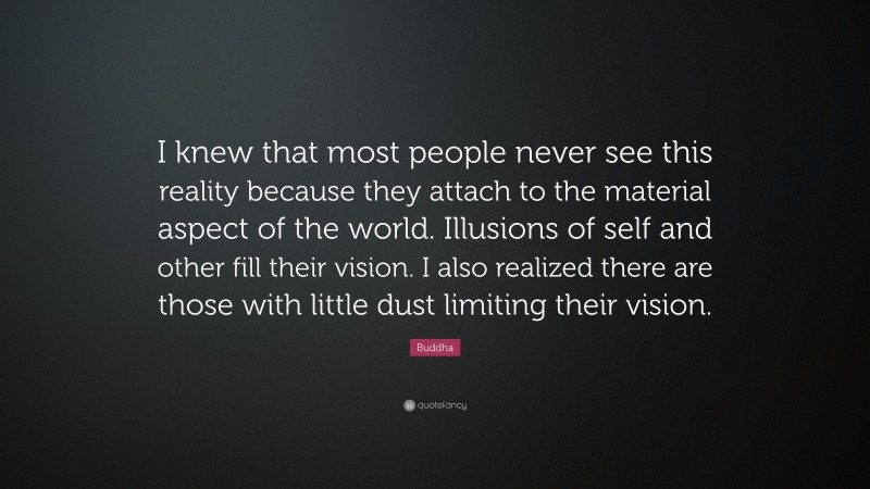 Buddha Quote: “I knew that most people never see this reality because they attach to the material aspect of the world. Illusions of self and other fill their vision. I also realized there are those with little dust limiting their vision.”
