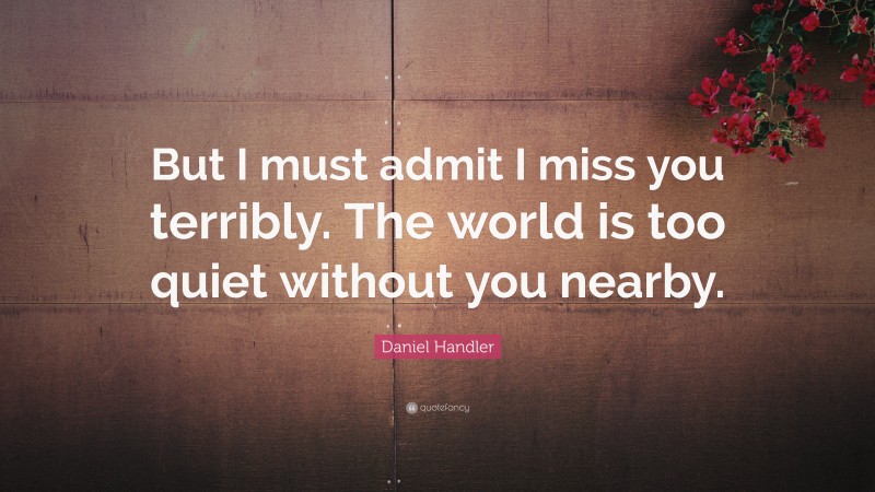 Daniel Handler Quote: “But I must admit I miss you terribly. The world is too quiet without you nearby.”