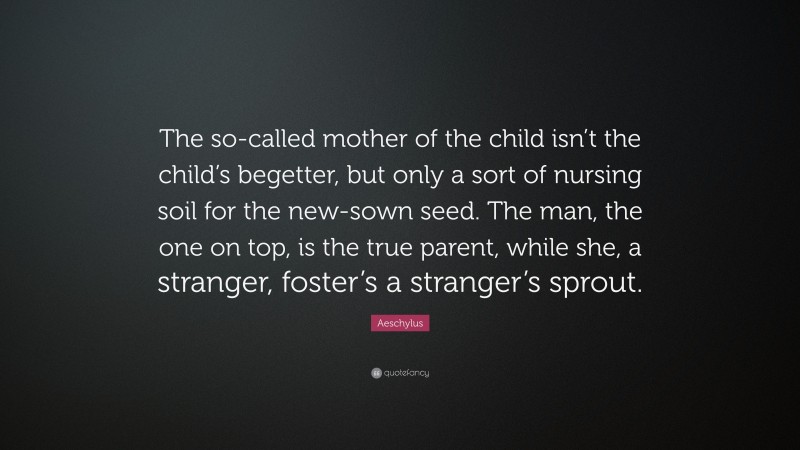 Aeschylus Quote: “The so-called mother of the child isn’t the child’s begetter, but only a sort of nursing soil for the new-sown seed. The man, the one on top, is the true parent, while she, a stranger, foster’s a stranger’s sprout.”