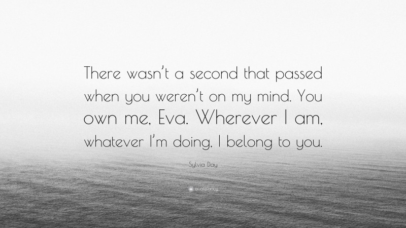 Sylvia Day Quote: “There wasn’t a second that passed when you weren’t on my mind. You own me, Eva. Wherever I am, whatever I’m doing, I belong to you.”