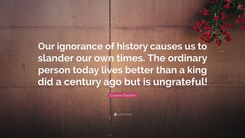 Gustave Flaubert Quote: “Our ignorance of history causes us to slander our own times. The ordinary person today lives better than a king did a century ago but is ungrateful!”