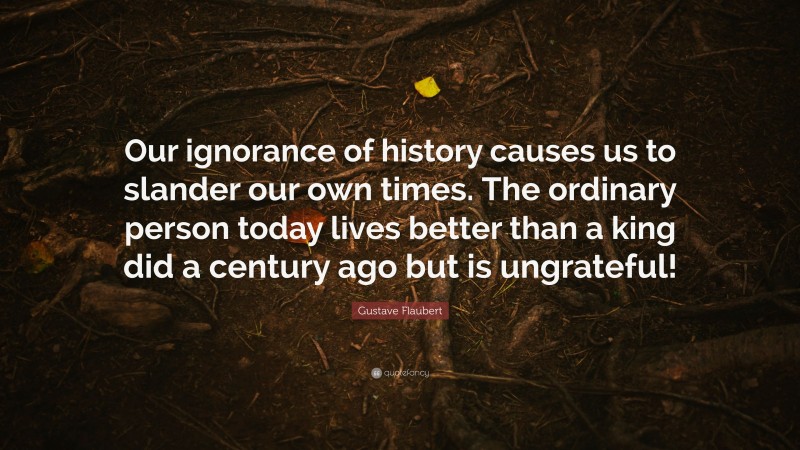 Gustave Flaubert Quote: “Our ignorance of history causes us to slander our own times. The ordinary person today lives better than a king did a century ago but is ungrateful!”
