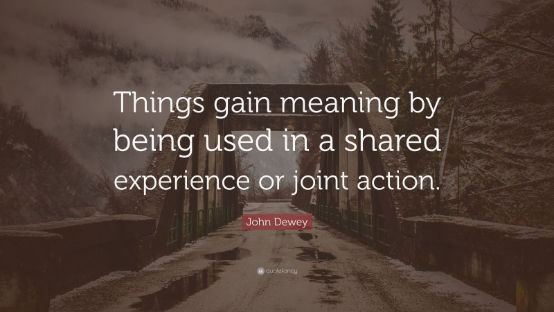 John Dewey Quote: “Things gain meaning by being used in a shared experience or joint action.”