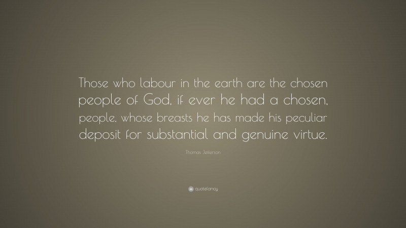 Thomas Jefferson Quote: “Those who labour in the earth are the chosen people of God, if ever he had a chosen, people, whose breasts he has made his peculiar deposit for substantial and genuine virtue.”