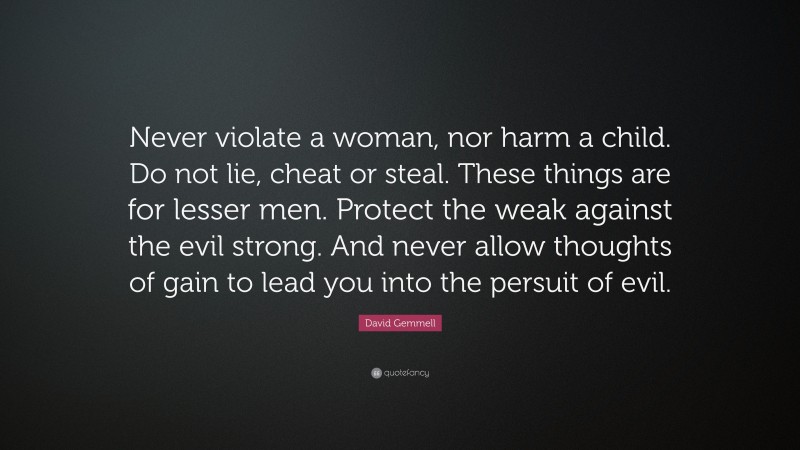 David Gemmell Quote: “Never violate a woman, nor harm a child. Do not lie, cheat or steal. These things are for lesser men. Protect the weak against the evil strong. And never allow thoughts of gain to lead you into the persuit of evil.”