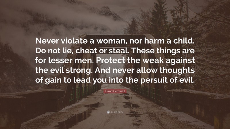 David Gemmell Quote: “Never violate a woman, nor harm a child. Do not lie, cheat or steal. These things are for lesser men. Protect the weak against the evil strong. And never allow thoughts of gain to lead you into the persuit of evil.”
