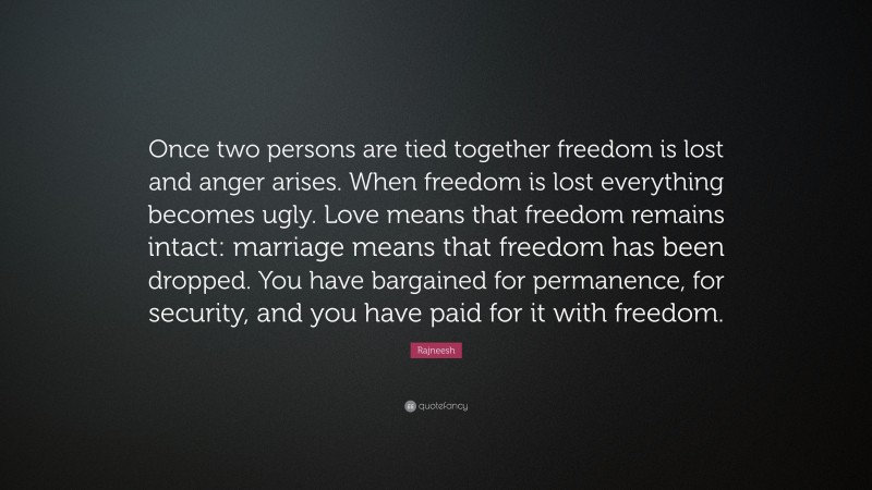Rajneesh Quote: “Once two persons are tied together freedom is lost and anger arises. When freedom is lost everything becomes ugly. Love means that freedom remains intact: marriage means that freedom has been dropped. You have bargained for permanence, for security, and you have paid for it with freedom.”
