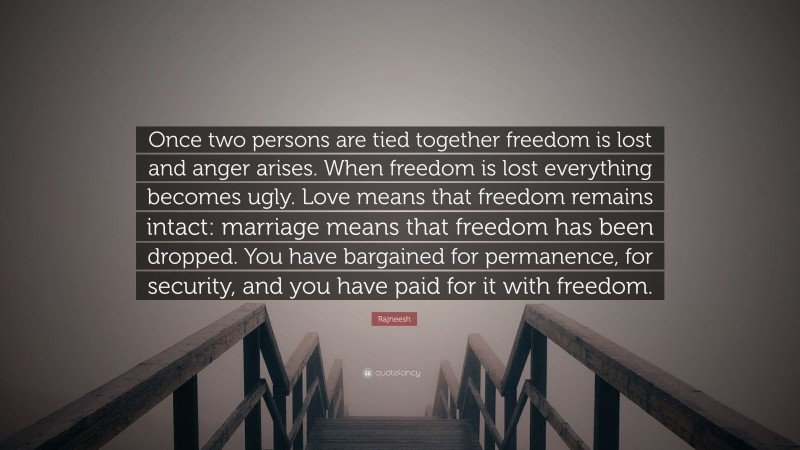 Rajneesh Quote: “Once two persons are tied together freedom is lost and anger arises. When freedom is lost everything becomes ugly. Love means that freedom remains intact: marriage means that freedom has been dropped. You have bargained for permanence, for security, and you have paid for it with freedom.”