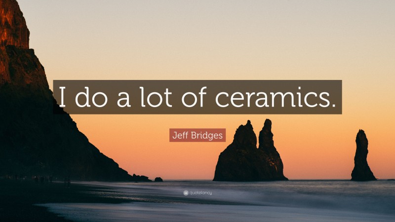 Jeff Bridges Quote: “I do a lot of ceramics.”