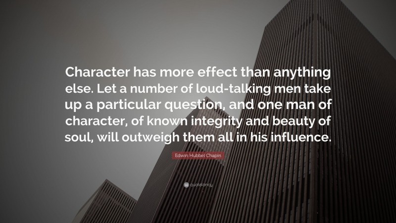 Edwin Hubbel Chapin Quote: “Character has more effect than anything else. Let a number of loud-talking men take up a particular question, and one man of character, of known integrity and beauty of soul, will outweigh them all in his influence.”