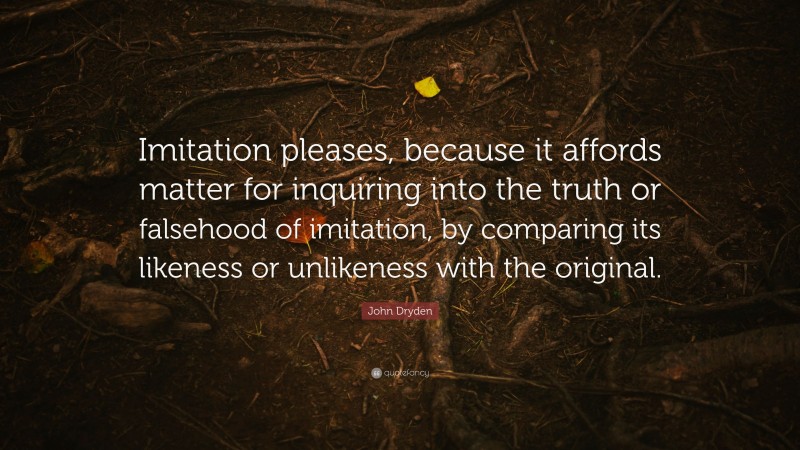 John Dryden Quote: “Imitation pleases, because it affords matter for inquiring into the truth or falsehood of imitation, by comparing its likeness or unlikeness with the original.”