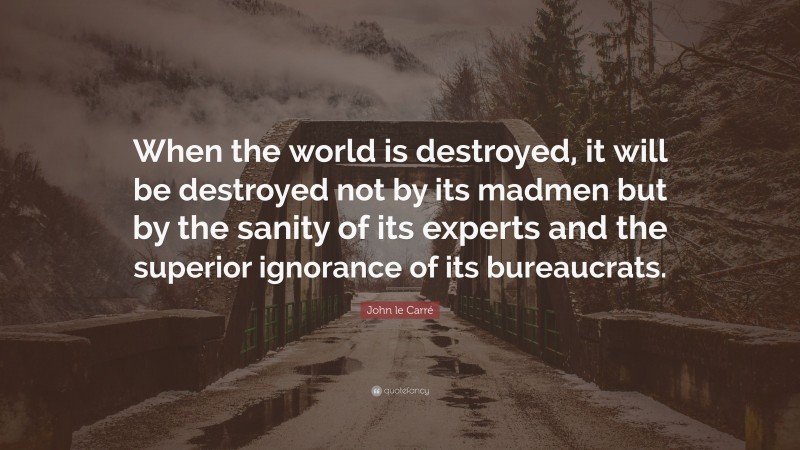 John le Carré Quote: “When the world is destroyed, it will be destroyed not by its madmen but by the sanity of its experts and the superior ignorance of its bureaucrats.”