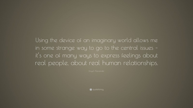 Lloyd Alexander Quote: “Using the device of an imaginary world allows me in some strange way to go to the central issues – it’s one of many ways to express feelings about real people, about real human relationships.”