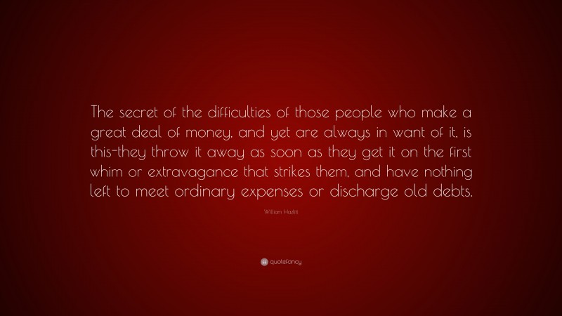 William Hazlitt Quote: “The secret of the difficulties of those people who make a great deal of money, and yet are always in want of it, is this-they throw it away as soon as they get it on the first whim or extravagance that strikes them, and have nothing left to meet ordinary expenses or discharge old debts.”