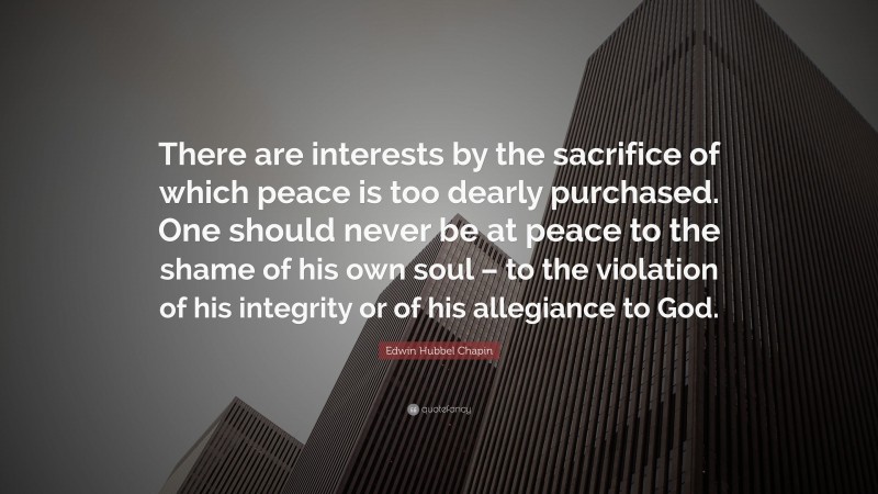 Edwin Hubbel Chapin Quote: “There are interests by the sacrifice of which peace is too dearly purchased. One should never be at peace to the shame of his own soul – to the violation of his integrity or of his allegiance to God.”