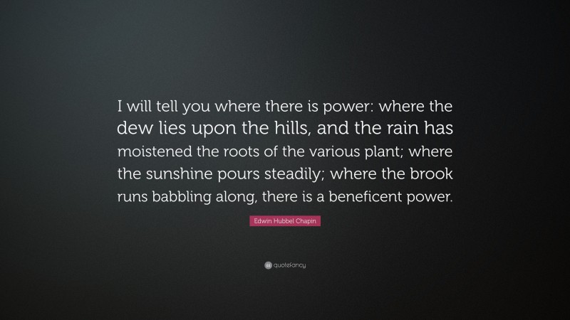 Edwin Hubbel Chapin Quote: “I will tell you where there is power: where the dew lies upon the hills, and the rain has moistened the roots of the various plant; where the sunshine pours steadily; where the brook runs babbling along, there is a beneficent power.”