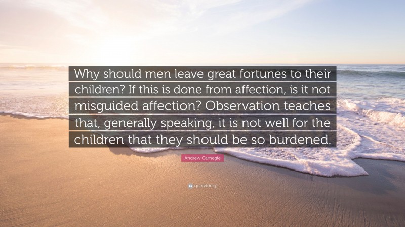 Andrew Carnegie Quote: “Why should men leave great fortunes to their children? If this is done from affection, is it not misguided affection? Observation teaches that, generally speaking, it is not well for the children that they should be so burdened.”