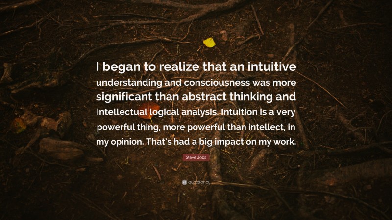Steve Jobs Quote: “I began to realize that an intuitive understanding and consciousness was more significant than abstract thinking and intellectual logical analysis. Intuition is a very powerful thing, more powerful than intellect, in my opinion. That’s had a big impact on my work.”