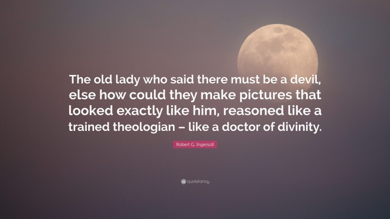 Robert G. Ingersoll Quote: “The old lady who said there must be a devil, else how could they make pictures that looked exactly like him, reasoned like a trained theologian – like a doctor of divinity.”