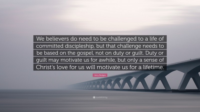 Jerry Bridges Quote: “We believers do need to be challenged to a life of committed discipleship, but that challenge needs to be based on the gospel, not on duty or guilt. Duty or guilt may motivate us for awhile, but only a sense of Christ’s love for us will motivate us for a lifetime.”