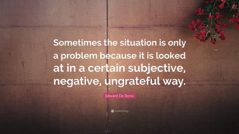 Edward De Bono Quote: “Sometimes the situation is only a problem because it is looked at in a certain subjective, negative, ungrateful way.”