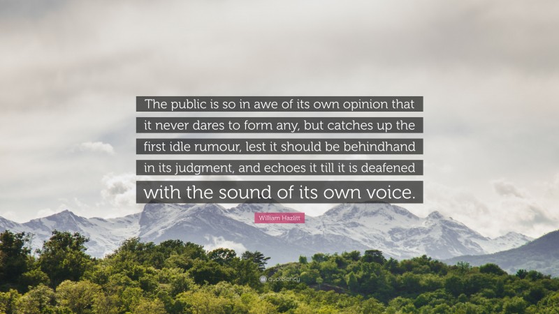 William Hazlitt Quote: “The public is so in awe of its own opinion that it never dares to form any, but catches up the first idle rumour, lest it should be behindhand in its judgment, and echoes it till it is deafened with the sound of its own voice.”