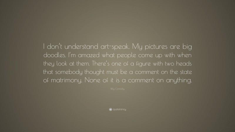 Billy Connolly Quote: “I don’t understand art-speak. My pictures are big doodles. I’m amazed what people come up with when they look at them. There’s one of a figure with two heads that somebody thought must be a comment on the state of matrimony. None of it is a comment on anything.”