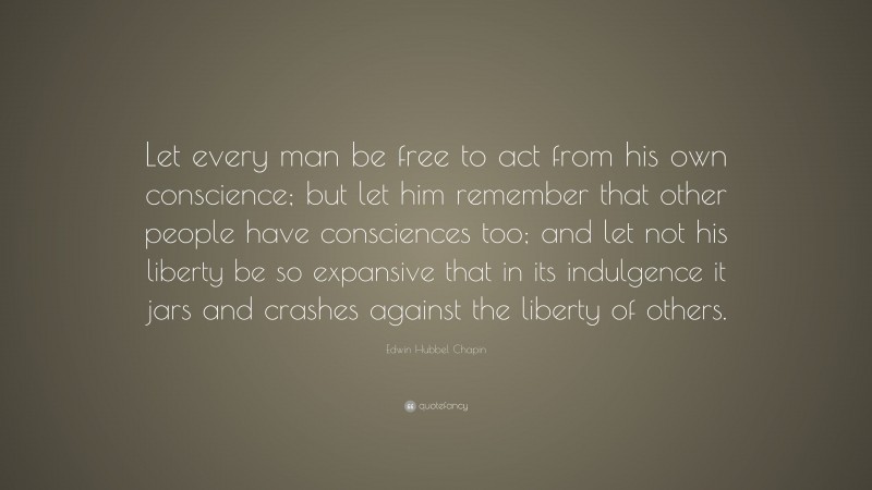 Edwin Hubbel Chapin Quote: “Let every man be free to act from his own conscience; but let him remember that other people have consciences too; and let not his liberty be so expansive that in its indulgence it jars and crashes against the liberty of others.”