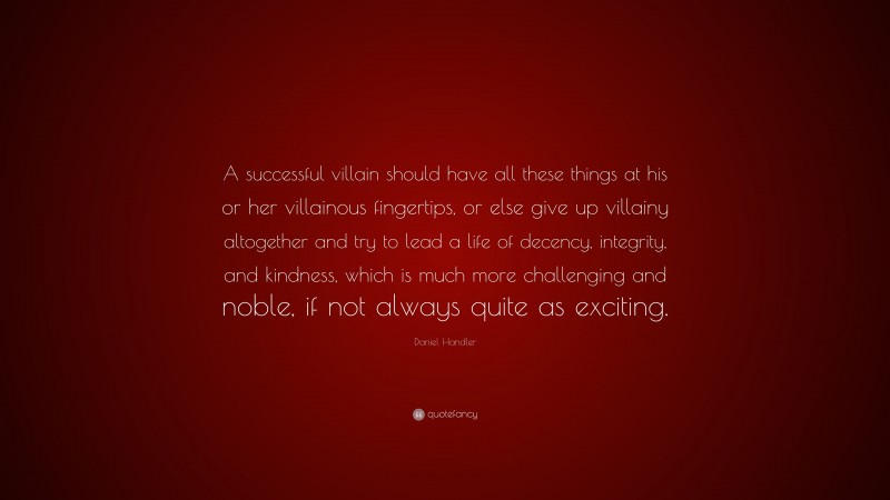 Daniel Handler Quote: “A successful villain should have all these things at his or her villainous fingertips, or else give up villainy altogether and try to lead a life of decency, integrity, and kindness, which is much more challenging and noble, if not always quite as exciting.”