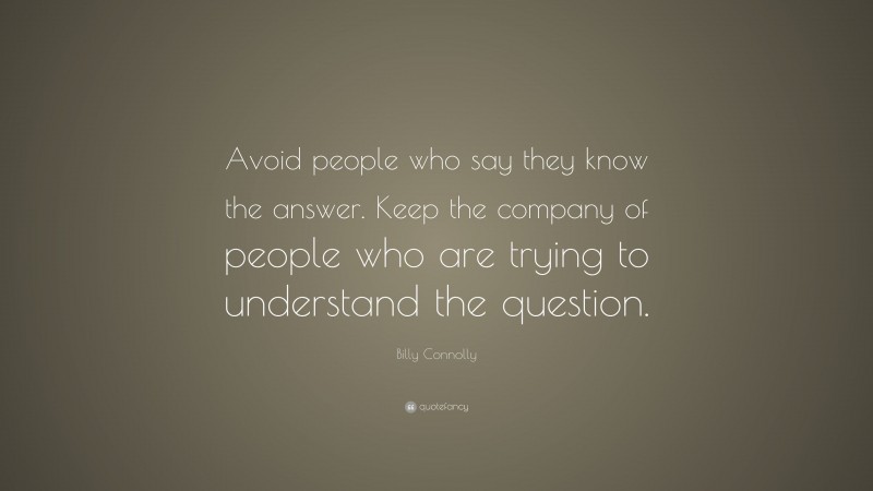 Billy Connolly Quote: “Avoid people who say they know the answer. Keep the company of people who are trying to understand the question.”