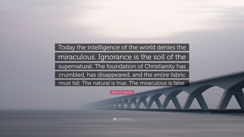 Robert G. Ingersoll Quote: “Today the intelligence of the world denies the miraculous. Ignorance is the soil of the supernatural. The foundation of Christianity has crumbled, has disappeared, and the entire fabric must fall. The natural is true. The miraculous is false.”