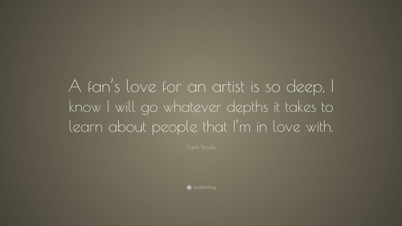 Garth Brooks Quote: “A fan’s love for an artist is so deep, I know I will go whatever depths it takes to learn about people that I’m in love with.”