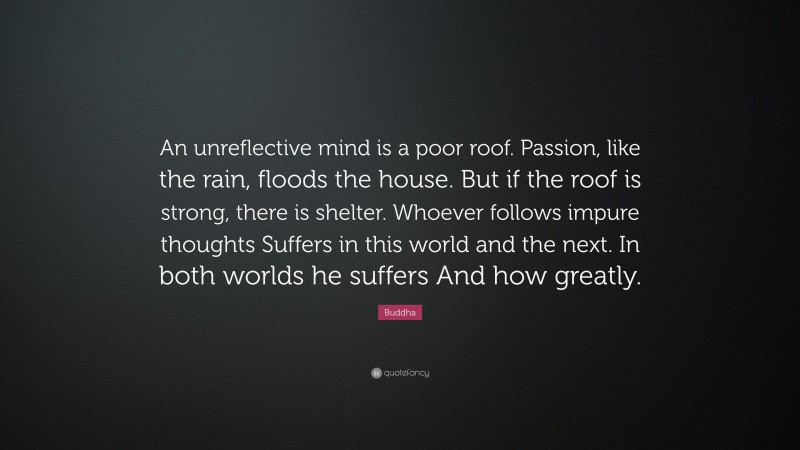 Buddha Quote: “An unreflective mind is a poor roof. Passion, like the rain, floods the house. But if the roof is strong, there is shelter. Whoever follows impure thoughts Suffers in this world and the next. In both worlds he suffers And how greatly.”