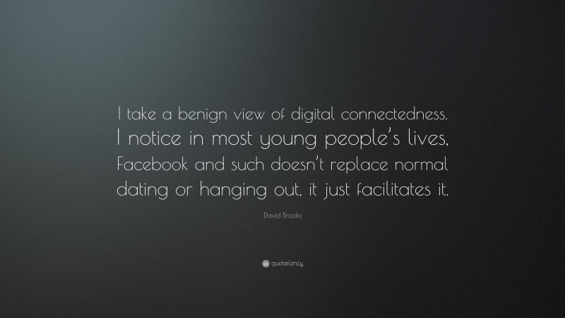 David Brooks Quote: “I take a benign view of digital connectedness. I notice in most young people’s lives, Facebook and such doesn’t replace normal dating or hanging out, it just facilitates it.”