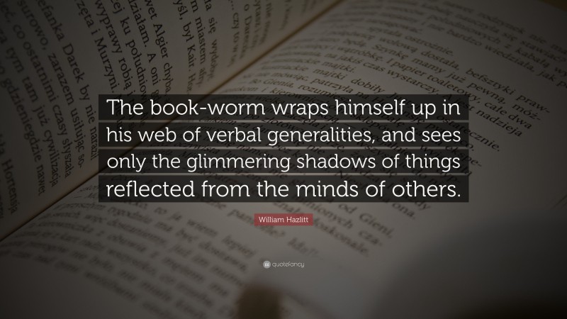 William Hazlitt Quote: “The book-worm wraps himself up in his web of verbal generalities, and sees only the glimmering shadows of things reflected from the minds of others.”