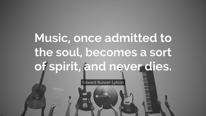 Edward Bulwer-Lytton Quote: “Music, once admitted to the soul, becomes a sort of spirit, and never dies.”