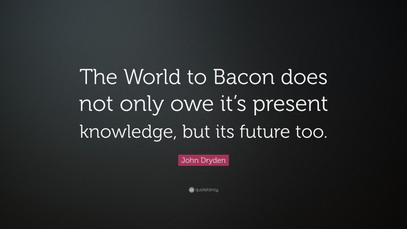 John Dryden Quote: “The World to Bacon does not only owe it’s present knowledge, but its future too.”