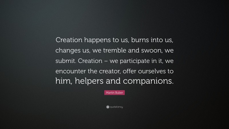 Martin Buber Quote: “Creation happens to us, burns into us, changes us, we tremble and swoon, we submit. Creation – we participate in it, we encounter the creator, offer ourselves to him, helpers and companions.”