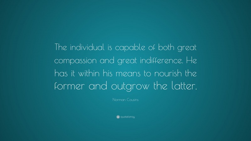 Norman Cousins Quote: “The individual is capable of both great compassion and great indifference. He has it within his means to nourish the former and outgrow the latter.”