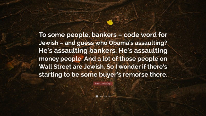 Rush Limbaugh Quote: “To some people, bankers – code word for Jewish – and guess who Obama’s assaulting? He’s assaulting bankers. He’s assaulting money people. And a lot of those people on Wall Street are Jewish. So I wonder if there’s starting to be some buyer’s remorse there.”
