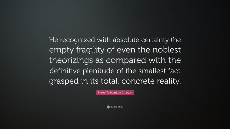 Pierre Teilhard de Chardin Quote: “He recognized with absolute certainty the empty fragility of even the noblest theorizings as compared with the definitive plenitude of the smallest fact grasped in its total, concrete reality.”