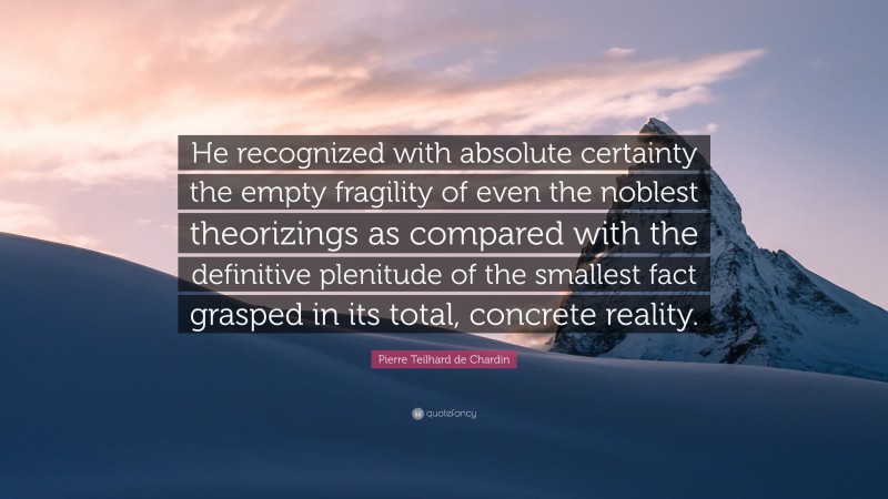 Pierre Teilhard de Chardin Quote: “He recognized with absolute certainty the empty fragility of even the noblest theorizings as compared with the definitive plenitude of the smallest fact grasped in its total, concrete reality.”