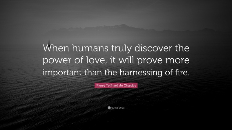 Pierre Teilhard de Chardin Quote: “When humans truly discover the power of love, it will prove more important than the harnessing of fire.”