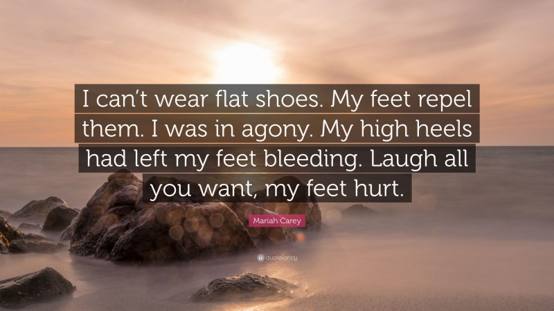 Mariah Carey Quote: “I can’t wear flat shoes. My feet repel them. I was in agony. My high heels had left my feet bleeding. Laugh all you want, my feet hurt.”