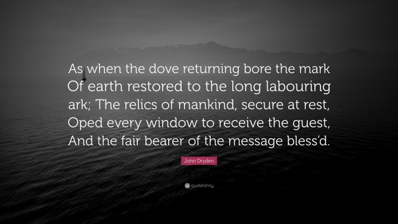 John Dryden Quote: “As when the dove returning bore the mark Of earth restored to the long labouring ark; The relics of mankind, secure at rest, Oped every window to receive the guest, And the fair bearer of the message bless’d.”