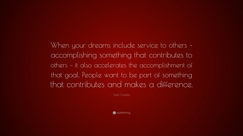 Jack Canfield Quote: “When your dreams include service to others – accomplishing something that contributes to others – it also accelerates the accomplishment of that goal. People want to be part of something that contributes and makes a difference.”